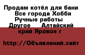 Продам котёл для бани  - Все города Хобби. Ручные работы » Другое   . Алтайский край,Яровое г.